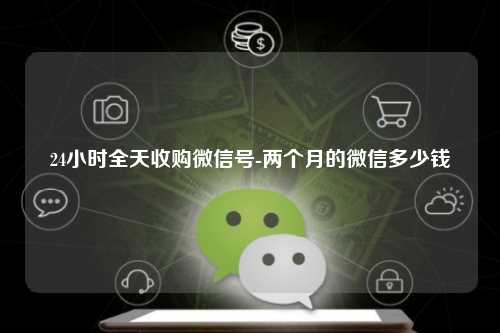 24小时全天收购微信号-两个月的微信多少钱