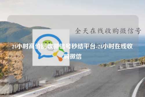 24小时高价回收微信号秒结平台-24小时在线收购微信