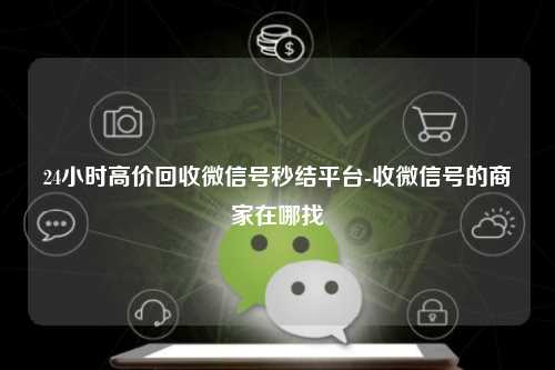 24小时高价回收微信号秒结平台-收微信号的商家在哪找