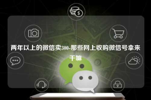 两年以上的微信卖300-那些网上收购微信号拿来干嘛